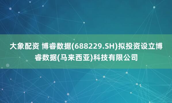 大象配资 博睿数据(688229.SH)拟投资设立博睿数据(马来西亚)科技有限公司