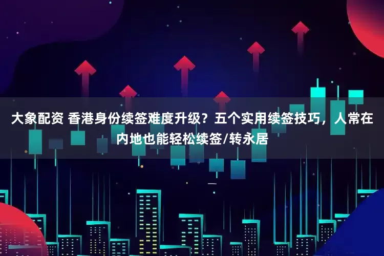 大象配资 香港身份续签难度升级?五个实用续签技巧,人常在内地也能轻松续签/转永居