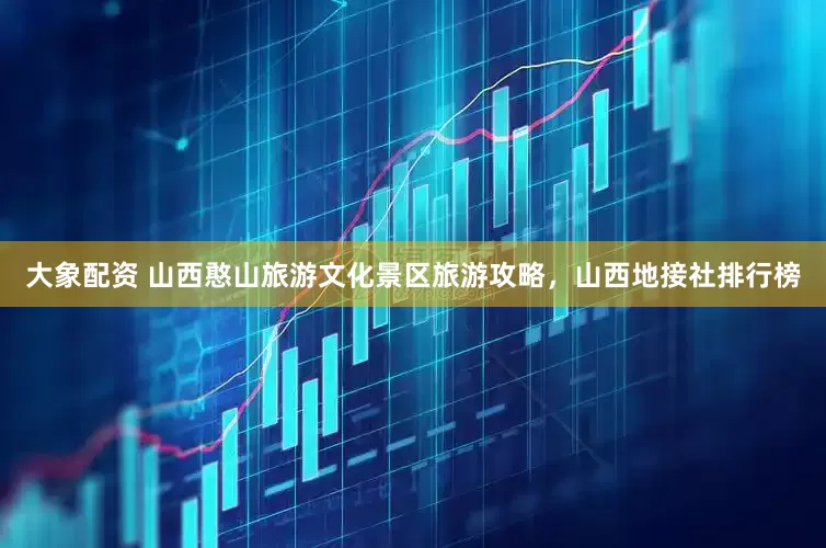 大象配资 山西憨山旅游文化景区旅游攻略，山西地接社排行榜