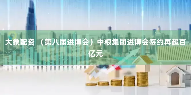 大象配资 （第八届进博会）中粮集团进博会签约再超百亿元