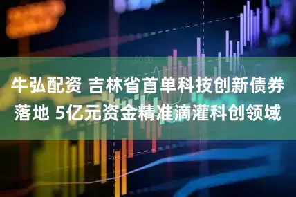 牛弘配资 吉林省首单科技创新债券落地 5亿元资金精准滴灌科创领域
