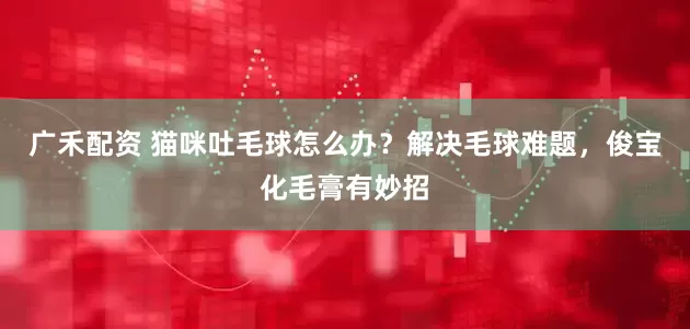 广禾配资 猫咪吐毛球怎么办?解决毛球难题,俊宝化毛膏有妙招