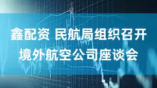 鑫配资 民航局组织召开境外航空公司座谈会