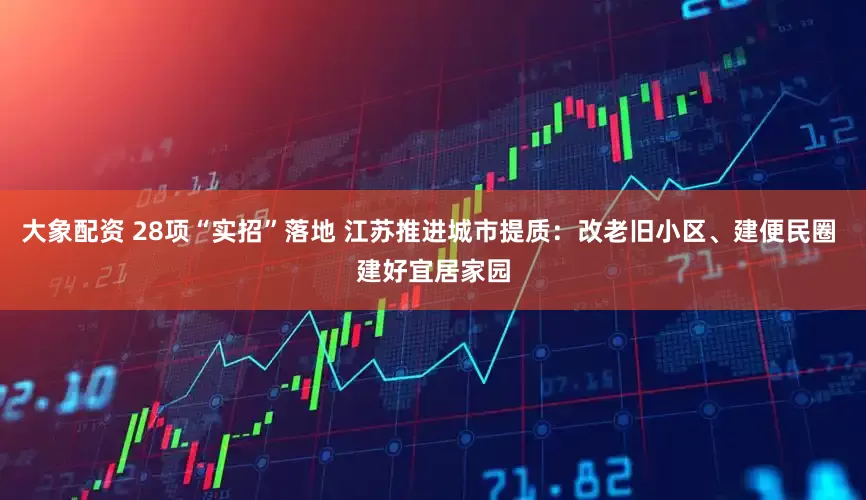 大象配资 28项“实招”落地 江苏推进城市提质:改老旧小区、建便民圈 建好宜居家园