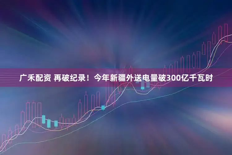 广禾配资 再破纪录！今年新疆外送电量破300亿千瓦时